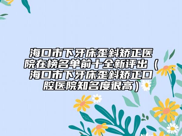海口市下牙床歪斜矯正醫(yī)院在榜名單前十全新評(píng)出（?？谑邢卵来餐嵝背C正口腔醫(yī)院知名度很高）