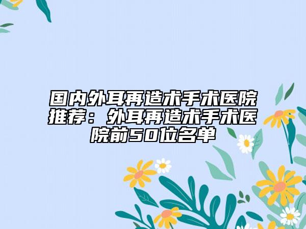 國內外耳再造術手術醫(yī)院推薦：外耳再造術手術醫(yī)院前50位名單