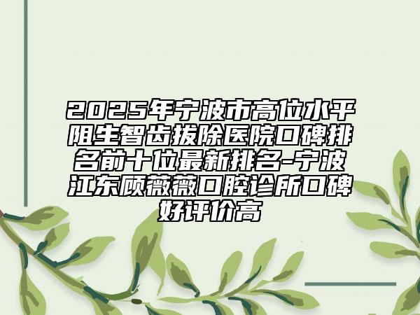2025年寧波市高位水平阻生智齒拔除醫(yī)院口碑排名前十位最新排名-寧波江東顧薇薇口腔診所口碑好評價(jià)高