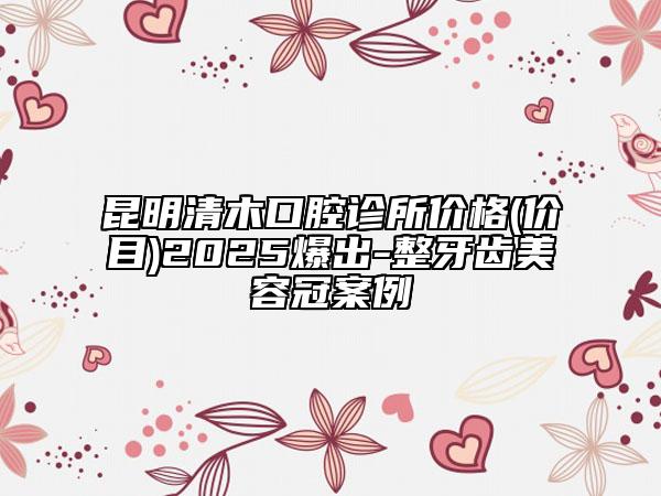 昆明清木口腔診所價(jià)格(價(jià)目)2025爆出-整牙齒美容冠案例