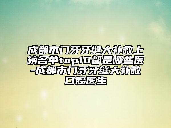 成都市門牙牙縫大補救上榜名單top10都是哪些醫(yī)-成都市門牙牙縫大補救口腔醫(yī)生