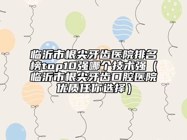 臨沂市根尖牙齒醫(yī)院排名榜top10強哪個技術(shù)強（臨沂市根尖牙齒口腔醫(yī)院優(yōu)質(zhì)任你選擇）
