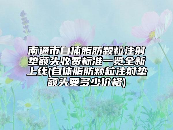 南通市自體脂肪顆粒注射墊額頭收費(fèi)標(biāo)準(zhǔn)一覽全新上線(自體脂肪顆粒注射墊額頭要多少價格)