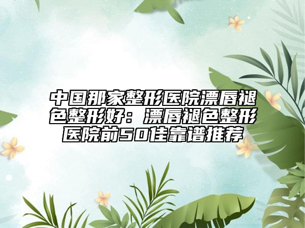 中國那家整形醫(yī)院漂唇褪色整形好：漂唇褪色整形醫(yī)院前50佳靠譜推薦