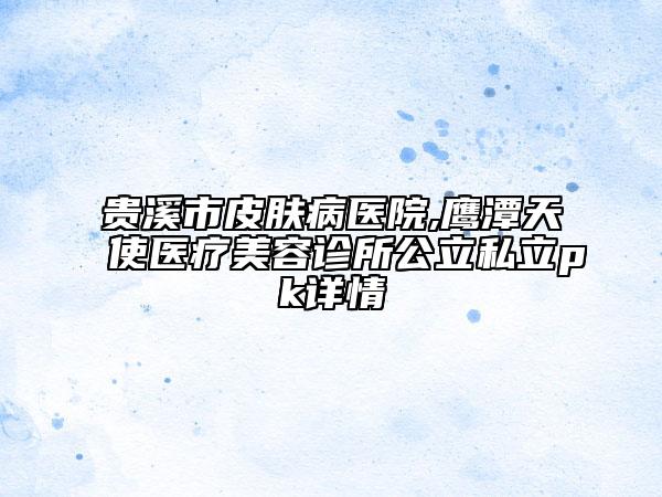 貴溪市皮膚病醫(yī)院,鷹潭天使醫(yī)療美容診所公立私立pk詳情