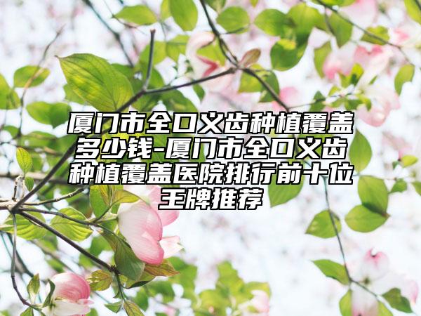 廈門市全口義齒種植覆蓋多少錢-廈門市全口義齒種植覆蓋醫(yī)院排行前十位王牌推薦