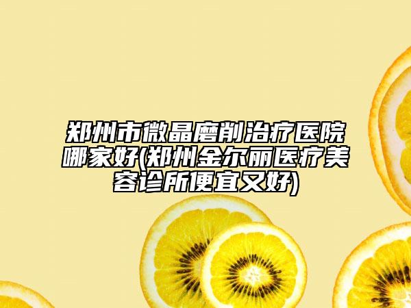 鄭州市微晶磨削治療醫(yī)院哪家好(鄭州金爾麗醫(yī)療美容診所便宜又好)