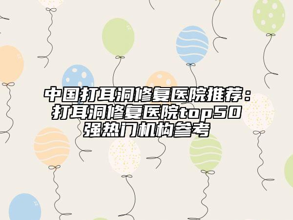 中國打耳洞修復(fù)醫(yī)院推薦：打耳洞修復(fù)醫(yī)院top50強(qiáng)熱門機(jī)構(gòu)參考