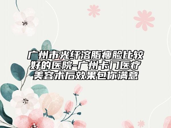 廣州市光纖溶脂瘦臉比較好的醫(yī)院-廣州卡門醫(yī)療美容術(shù)后效果包你滿意