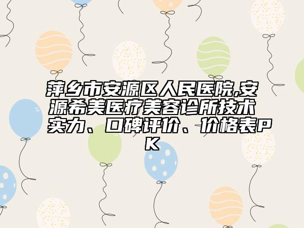 萍鄉(xiāng)市安源區(qū)人民醫(yī)院,安源希美醫(yī)療美容診所技術(shù)實(shí)力、口碑評價、價格表PK