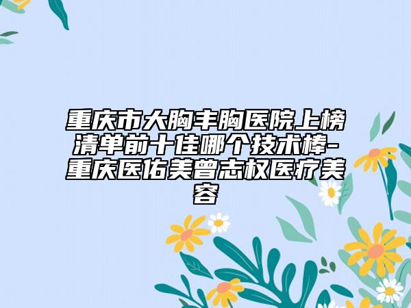 重慶市大胸豐胸醫(yī)院上榜清單前十佳哪個(gè)技術(shù)棒-重慶醫(yī)佑美曾志權(quán)醫(yī)療美容