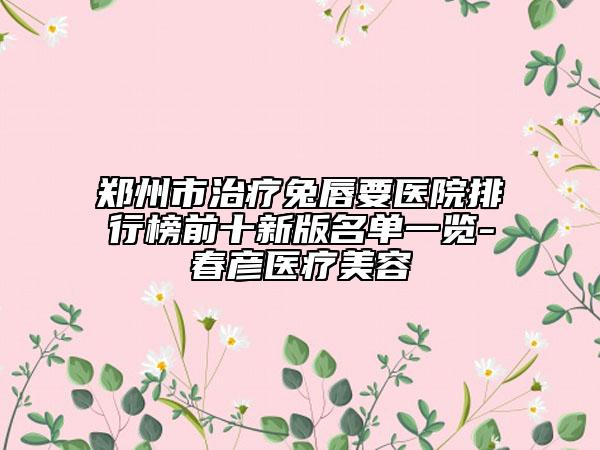 鄭州市治療兔唇要醫(yī)院排行榜前十新版名單一覽-春彥醫(yī)療美容