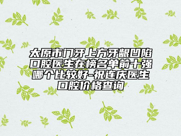 太原市門牙上方牙齦凹陷口腔醫(yī)生在榜名單前十強(qiáng)哪個(gè)比較好-祝連慶醫(yī)生口腔價(jià)格查詢
