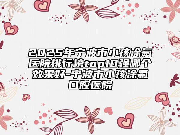 2025年寧波市小孩涂氟醫(yī)院排行榜top10強(qiáng)哪個(gè)效果好-寧波市小孩涂氟口腔醫(yī)院