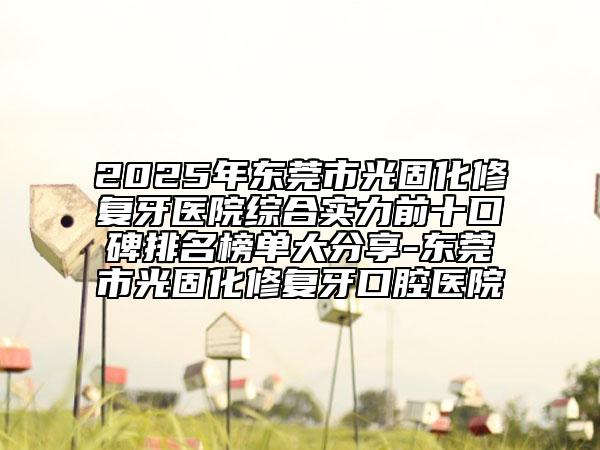 2025年東莞市光固化修復(fù)牙醫(yī)院綜合實(shí)力前十口碑排名榜單大分享-東莞市光固化修復(fù)牙口腔醫(yī)院