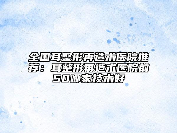全國耳整形再造術(shù)醫(yī)院推薦：耳整形再造術(shù)醫(yī)院前50哪家技術(shù)好
