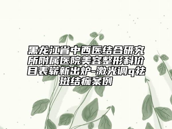 黑龍江省中西醫(yī)結(jié)合研究所附屬醫(yī)院美容整形科價(jià)目表嶄新出爐-激光調(diào)q祛斑結(jié)痂案例