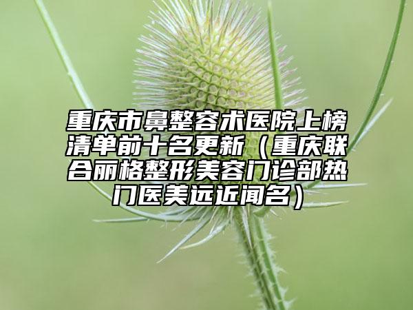 重慶市鼻整容術(shù)醫(yī)院上榜清單前十名更新（重慶聯(lián)合麗格整形美容門診部熱門醫(yī)美遠近聞名）