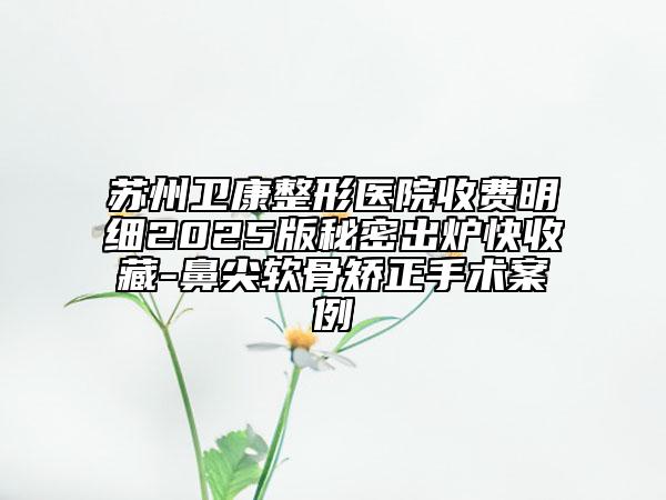 蘇州衛(wèi)康整形醫(yī)院收費(fèi)明細(xì)2025版秘密出爐快收藏-鼻尖軟骨矯正手術(shù)案例