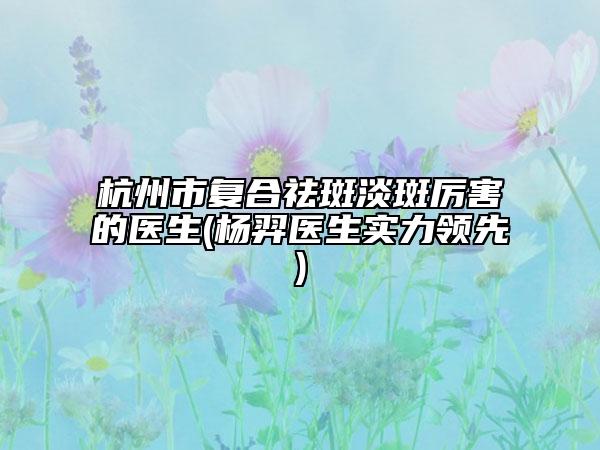 杭州市復合祛斑淡斑厲害的醫(yī)生(楊羿醫(yī)生實力領先)