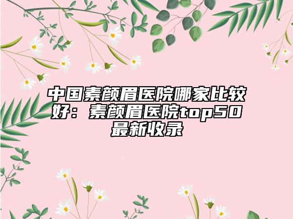 中國素顏眉醫(yī)院哪家比較好：素顏眉醫(yī)院top50最新收錄