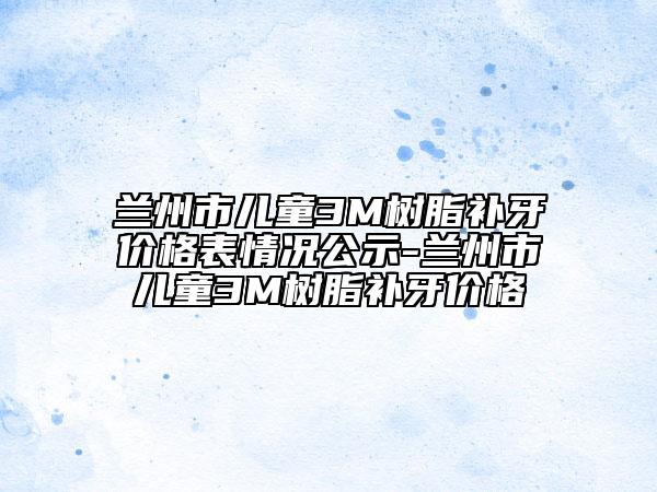 蘭州市兒童3M樹脂補(bǔ)牙價格表情況公示-蘭州市兒童3M樹脂補(bǔ)牙價格