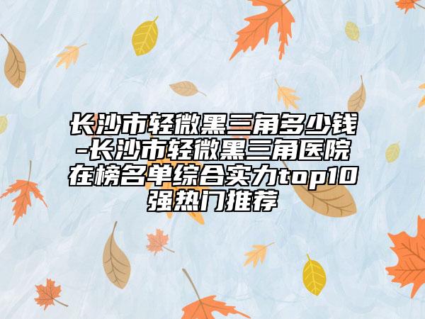 長(zhǎng)沙市輕微黑三角多少錢(qián)-長(zhǎng)沙市輕微黑三角醫(yī)院在榜名單綜合實(shí)力top10強(qiáng)熱門(mén)推薦