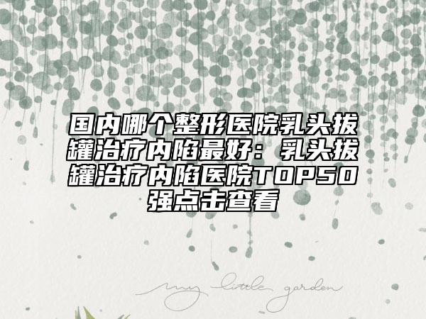 國內(nèi)哪個整形醫(yī)院乳頭拔罐治療內(nèi)陷最好：乳頭拔罐治療內(nèi)陷醫(yī)院TOP50強(qiáng)點擊查看