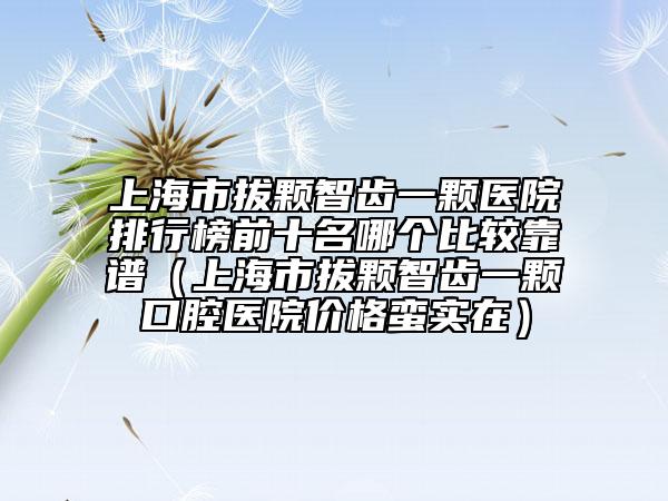 上海市拔顆智齒一顆醫(yī)院排行榜前十名哪個(gè)比較靠譜（上海市拔顆智齒一顆口腔醫(yī)院價(jià)格蠻實(shí)在）