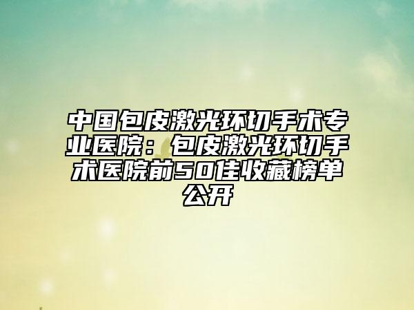 中國包皮激光環(huán)切手術(shù)專業(yè)醫(yī)院：包皮激光環(huán)切手術(shù)醫(yī)院前50佳收藏榜單公開
