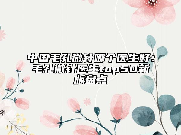 中國(guó)毛孔微針哪個(gè)醫(yī)生好：毛孔微針醫(yī)生top50新版盤點(diǎn)