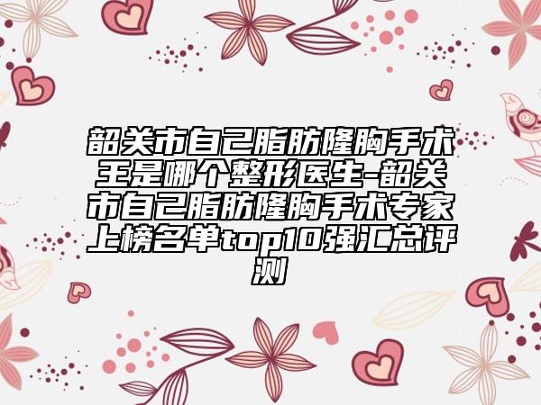 韶關(guān)市自己脂肪隆胸手術(shù)王是哪個(gè)整形醫(yī)生-韶關(guān)市自己脂肪隆胸手術(shù)專家上榜名單top10強(qiáng)匯總評(píng)測(cè)