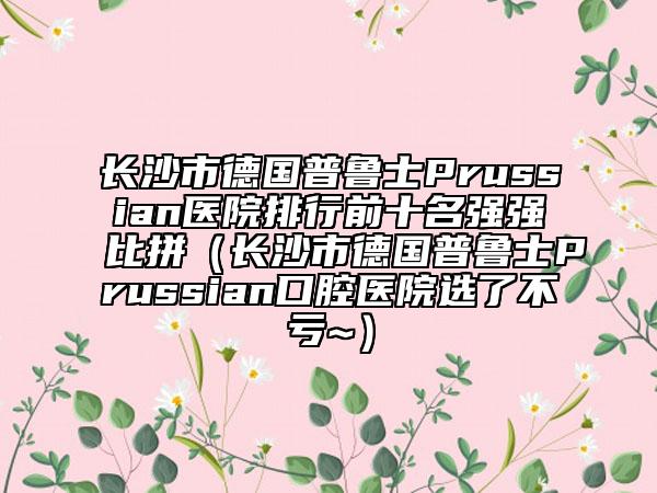 長沙市德國普魯士Prussian醫(yī)院排行前十名強強比拼（長沙市德國普魯士Prussian口腔醫(yī)院選了不虧~）