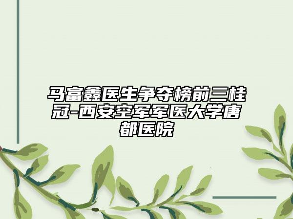 馬富鑫醫(yī)生爭奪榜前三桂冠-西安空軍軍醫(yī)大學(xué)唐都醫(yī)院