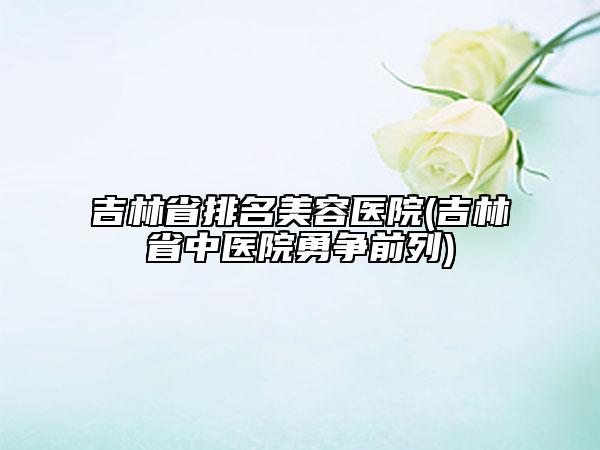 吉林省排名美容醫(yī)院(吉林省中醫(yī)院勇爭前列)