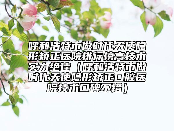 呼和浩特市做時代天使隱形矯正醫(yī)院排行榜高技術(shù)實(shí)力絕佳（呼和浩特市做時代天使隱形矯正口腔醫(yī)院技術(shù)口碑不錯）