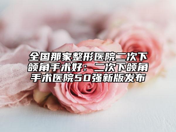 全國那家整形醫(yī)院二次下頜角手術(shù)好：二次下頜角手術(shù)醫(yī)院50強(qiáng)新版發(fā)布