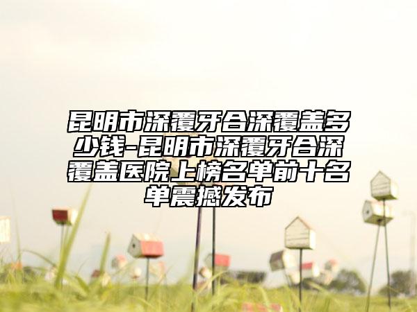 昆明市深覆牙合深覆蓋多少錢(qián)-昆明市深覆牙合深覆蓋醫(yī)院上榜名單前十名單震撼發(fā)布