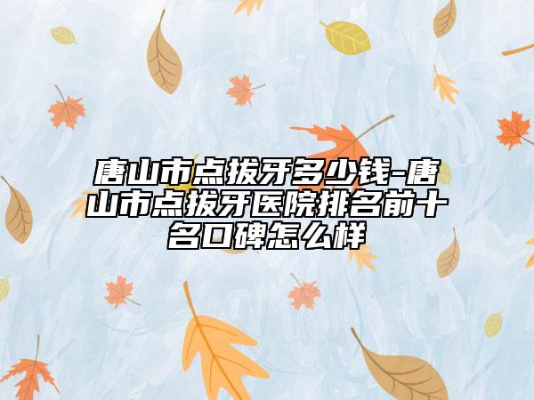 唐山市點(diǎn)拔牙多少錢-唐山市點(diǎn)拔牙醫(yī)院排名前十名口碑怎么樣