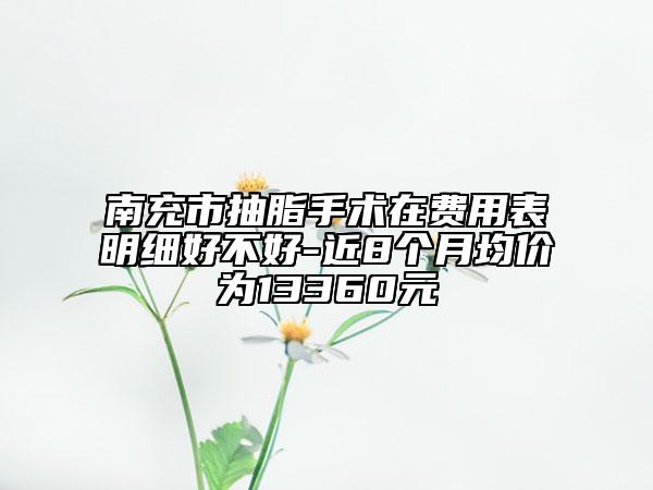 南充市抽脂手術(shù)在費用表明細好不好-近8個月均價為13360元