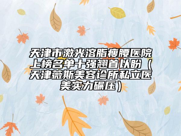 天津市激光溶脂瘦腰醫(yī)院上榜名單十強(qiáng)翹首以盼（天津薇斯美容診所私立醫(yī)美實力碾壓）