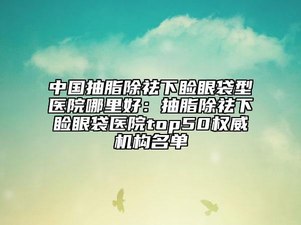 中國(guó)抽脂除祛下瞼眼袋型醫(yī)院哪里好：抽脂除祛下瞼眼袋醫(yī)院top50權(quán)威機(jī)構(gòu)名單