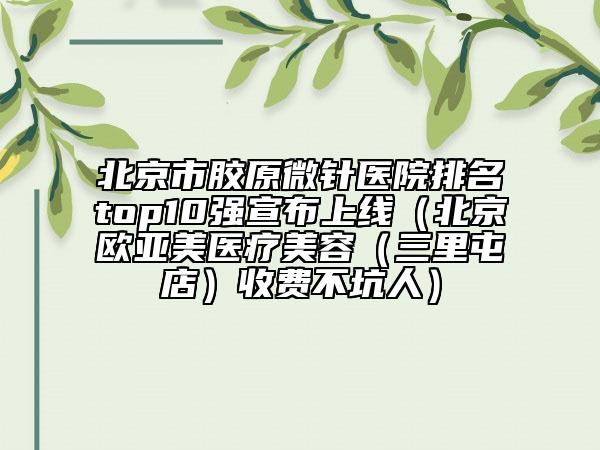 北京市膠原微針醫(yī)院排名top10強(qiáng)宣布上線（北京歐亞美醫(yī)療美容（三里屯店）收費(fèi)不坑人）