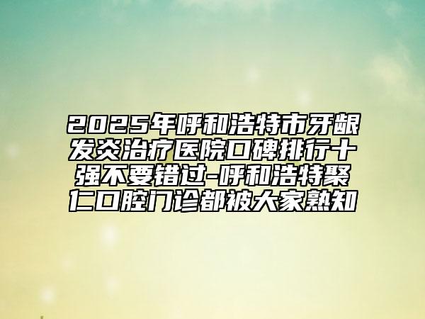 2025年呼和浩特市牙齦發(fā)炎治療醫(yī)院口碑排行十強不要錯過-呼和浩特聚仁口腔門診都被大家熟知