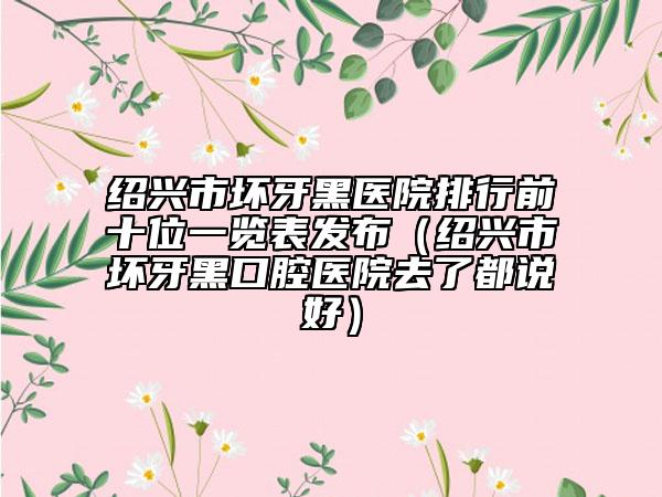 紹興市壞牙黑醫(yī)院排行前十位一覽表發(fā)布（紹興市壞牙黑口腔醫(yī)院去了都說好）