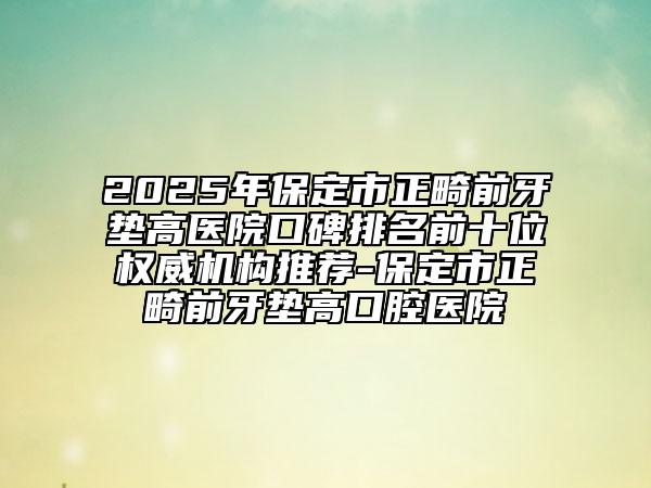 2025年保定市正畸前牙墊高醫(yī)院口碑排名前十位權(quán)威機(jī)構(gòu)推薦-保定市正畸前牙墊高口腔醫(yī)院