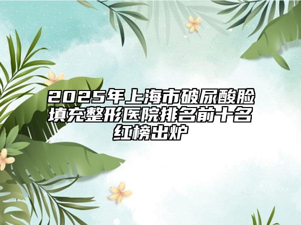 2025年上海市破尿酸臉填充整形醫(yī)院排名前十名紅榜出爐