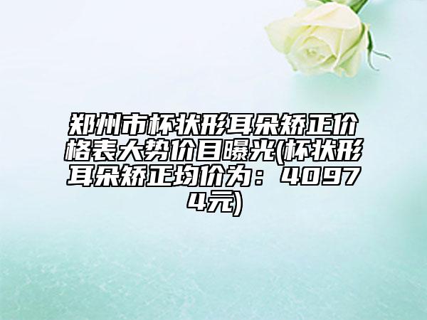 鄭州市杯狀形耳朵矯正價(jià)格表大勢價(jià)目曝光(杯狀形耳朵矯正均價(jià)為：40974元)
