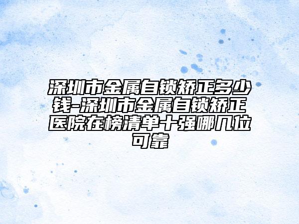 深圳市金屬自鎖矯正多少錢-深圳市金屬自鎖矯正醫(yī)院在榜清單十強(qiáng)哪幾位可靠
