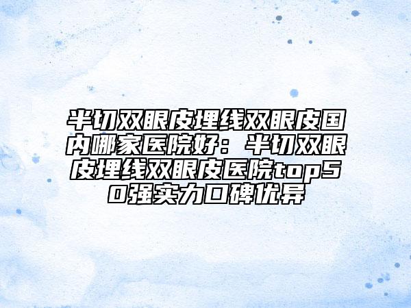 半切雙眼皮埋線雙眼皮國內哪家醫(yī)院好：半切雙眼皮埋線雙眼皮醫(yī)院top50強實力口碑優(yōu)異